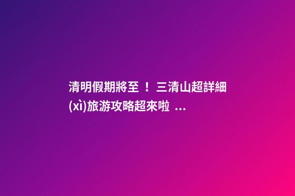 清明假期將至！三清山超詳細(xì)旅游攻略超來啦！